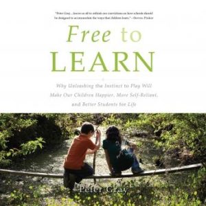 Free to Learn: Why Unleashing the Instinct to Play Will Make Our Children Happier, More Self-Reliant, and Better Students for Life