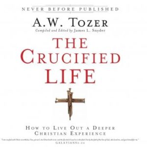 The Crucified Life: How To Live Out A Deeper Christian Experience