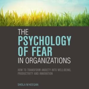 The Psychology of Fear in Organizations: How to Transform Anxiety into Well-being, Productivity and Innovation