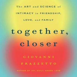 Together, Closer: The Art and Science of Intimacy in Friendship, Love, and Family